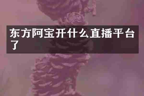 东方阿宝开什么直播平台了