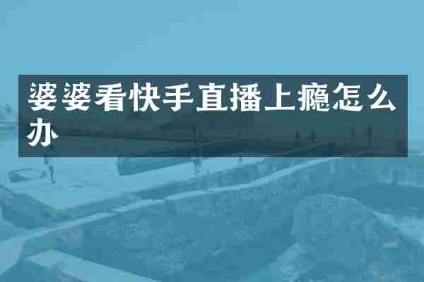 婆婆看快手直播上瘾怎么办