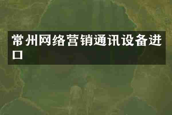 常州网络营销通讯设备进口