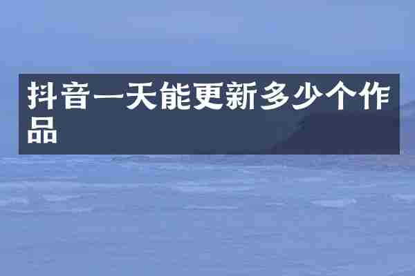 抖音一天能更新多少个作品