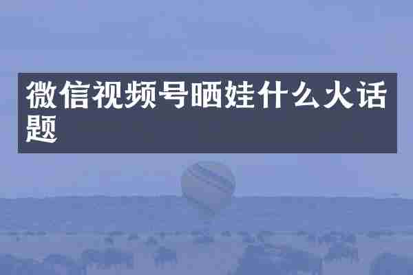 微信视频号晒娃什么火话题