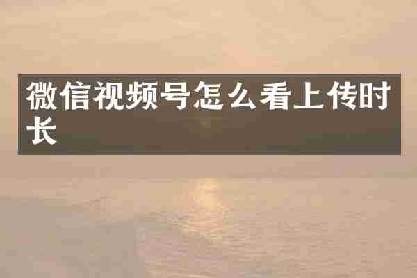 微信视频号怎么看上传时长