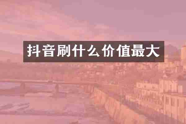 抖音刷什么价值最大