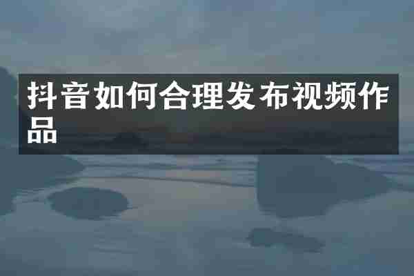 抖音如何合理发布视频作品