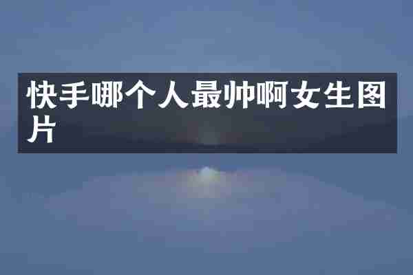 快手哪个人最帅啊女生图片