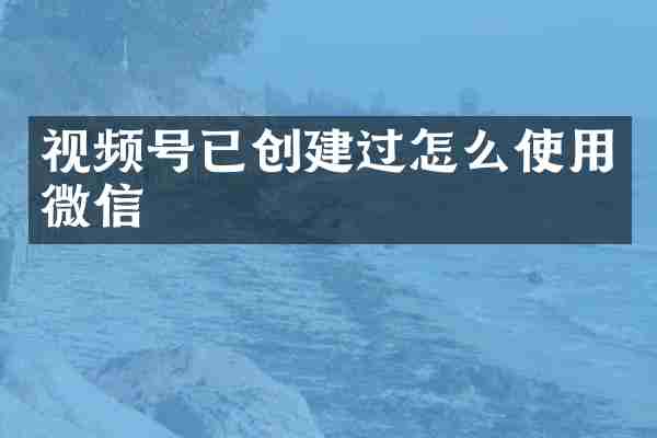 视频号已创建过怎么使用微信
