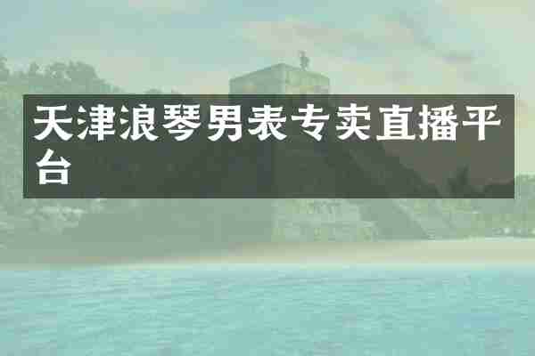 天津浪琴男表专卖直播平台